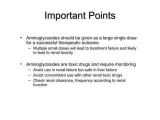 Important PointsImportant Points
• Aminoglycosides should be given as a large single dose
for a successful therapeutic outcome
– Multiple small doses will lead to treatment failure and likely
to lead to renal toxicity
• Aminoglycosides are toxic drugs and require monitoring
– Avoid use in renal failure but safe in liver failure
– Avoid concomitant use with other renal toxic drugs
– Check renal clearance, frequency according to renal
function
 
