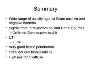 Summary
• Wide range of activity against Gram positive and
negative bacteria.
• Sepsis from Intra-abdominal and Renal Sources
– Coliforms (Gram negative bacilli)
• UTI
– E. coli
• Very good tissue penetration
• Excellent oral bioavailability
• High risk for C.difficile
 