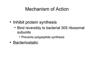 Mechanism of Action
• Inhibit protein synthesis
• Bind reversibly to bacterial 30S ribosomal
subunits
• Prevents polypeptide synthesis
• Bacteriostatic
 