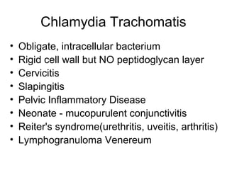Chlamydia Trachomatis
• Obligate, intracellular bacterium
• Rigid cell wall but NO peptidoglycan layer
• Cervicitis
• Slapingitis
• Pelvic Inflammatory Disease
• Neonate - mucopurulent conjunctivitis
• Reiter's syndrome(urethritis, uveitis, arthritis)
• Lymphogranuloma Venereum
 