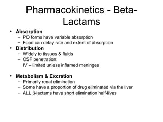 Pharmacokinetics - Beta-
Lactams
• Absorption
– PO forms have variable absorption
– Food can delay rate and extent of absorption
• Distribution
– Widely to tissues & fluids
– CSF penetration:
IV – limited unless inflamed meninges
• Metabolism & Excretion
– Primarily renal elimination
– Some have a proportion of drug eliminated via the liver
– ALL β-lactams have short elimination half-lives
 