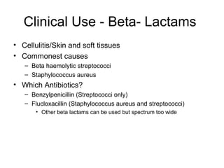 Clinical Use - Beta- Lactams
• Cellulitis/Skin and soft tissues
• Commonest causes
– Beta haemolytic streptococci
– Staphylococcus aureus
• Which Antibiotics?
– Benzylpenicillin (Streptococci only)
– Flucloxacillin (Staphylococcus aureus and streptococci)
• Other beta lactams can be used but spectrum too wide
 