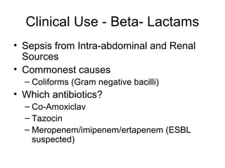 Clinical Use - Beta- Lactams
• Sepsis from Intra-abdominal and Renal
Sources
• Commonest causes
– Coliforms (Gram negative bacilli)
• Which antibiotics?
– Co-Amoxiclav
– Tazocin
– Meropenem/imipenem/ertapenem (ESBL
suspected)
 