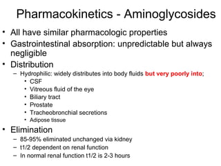 Pharmacokinetics - Aminoglycosides
• All have similar pharmacologic properties
• Gastrointestinal absorption: unpredictable but always
negligible
• Distribution
– Hydrophilic: widely distributes into body fluids but very poorly into;
• CSF
• Vitreous fluid of the eye
• Biliary tract
• Prostate
• Tracheobronchial secretions
• Adipose tissue
• Elimination
– 85-95% eliminated unchanged via kidney
– t1/2 dependent on renal function
– In normal renal function t1/2 is 2-3 hours
 