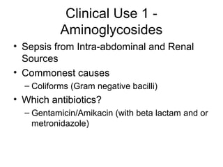 Clinical Use 1 -
Aminoglycosides
• Sepsis from Intra-abdominal and Renal
Sources
• Commonest causes
– Coliforms (Gram negative bacilli)
• Which antibiotics?
– Gentamicin/Amikacin (with beta lactam and or
metronidazole)
 