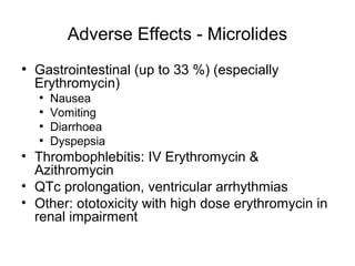 Adverse Effects - Microlides
• Gastrointestinal (up to 33 %) (especially
Erythromycin)
• Nausea
• Vomiting
• Diarrhoea
• Dyspepsia
• Thrombophlebitis: IV Erythromycin &
Azithromycin
• QTc prolongation, ventricular arrhythmias
• Other: ototoxicity with high dose erythromycin in
renal impairment
 