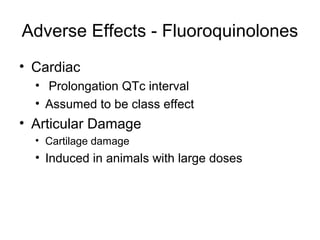 Adverse Effects - Fluoroquinolones
• Cardiac
• Prolongation QTc interval
• Assumed to be class effect
• Articular Damage
• Cartilage damage
• Induced in animals with large doses
 