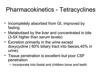 Pharmacokinetics - Tetracyclines
• Incompletely absorbed from GI, improved by
fasting
• Metabolised by the liver and concentrated in bile
(3-5X higher than serum levels)
• Excretion primarily in the urine except
doxycycline ( 60% biliary tract into faeces,40% in
urine)
• Tissue penetration is excellent but poor CSF
penetration
– Incorporate into foetal and children bone and teeth
 