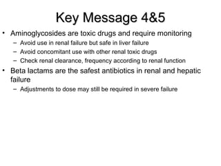 Key Message 4&5Key Message 4&5
• Aminoglycosides are toxic drugs and require monitoring
– Avoid use in renal failure but safe in liver failure
– Avoid concomitant use with other renal toxic drugs
– Check renal clearance, frequency according to renal function
• Beta lactams are the safest antibiotics in renal and hepatic
failure
– Adjustments to dose may still be required in severe failure
 
