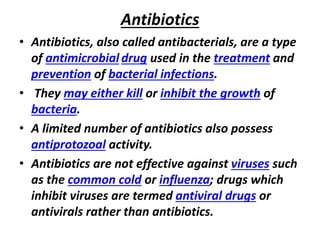 Antibiotics
• Antibiotics, also called antibacterials, are a type
of antimicrobial drug used in the treatment and
prevention of bacterial infections.
• They may either kill or inhibit the growth of
bacteria.
• A limited number of antibiotics also possess
antiprotozoal activity.
• Antibiotics are not effective against viruses such
as the common cold or influenza; drugs which
inhibit viruses are termed antiviral drugs or
antivirals rather than antibiotics.
 