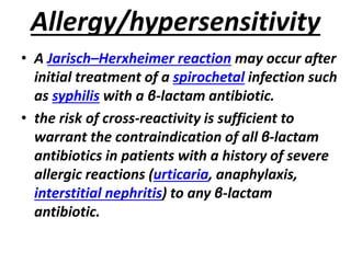 Allergy/hypersensitivity
• A Jarisch–Herxheimer reaction may occur after
initial treatment of a spirochetal infection such
as syphilis with a β-lactam antibiotic.
• the risk of cross-reactivity is sufficient to
warrant the contraindication of all β-lactam
antibiotics in patients with a history of severe
allergic reactions (urticaria, anaphylaxis,
interstitial nephritis) to any β-lactam
antibiotic.
 