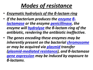 Modes of resistance
• Enzymatic hydrolysis of the β-lactam ring
• If the bacterium produces the enzyme β-
lactamase or the enzyme penicillinase, the
enzyme will hydrolyse the β-lactam ring of the
antibiotic, rendering the antibiotic ineffective.
• The genes encoding these enzymes may be
inherently present on the bacterial chromosome
or may be acquired via plasmid transfer
(plasmid-mediated resistance), and β-lactamase
gene expression may be induced by exposure to
β-lactams.
 