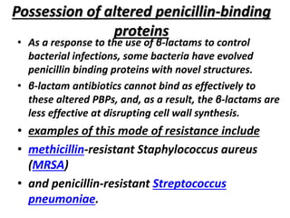 Possession of altered penicillin-binding
proteins
• As a response to the use of β-lactams to control
bacterial infections, some bacteria have evolved
penicillin binding proteins with novel structures.
• β-lactam antibiotics cannot bind as effectively to
these altered PBPs, and, as a result, the β-lactams are
less effective at disrupting cell wall synthesis.
• examples of this mode of resistance include
• methicillin-resistant Staphylococcus aureus
(MRSA)
• and penicillin-resistant Streptococcus
pneumoniae.
 