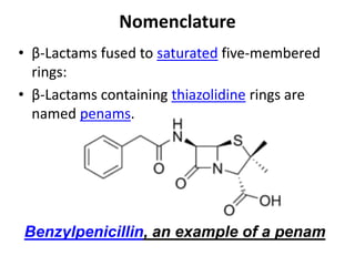 Nomenclature
• β-Lactams fused to saturated five-membered
rings:
• β-Lactams containing thiazolidine rings are
named penams.
Benzylpenicillin, an example of a penam
 