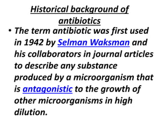 Historical background of
antibiotics
• The term antibiotic was first used
in 1942 by Selman Waksman and
his collaborators in journal articles
to describe any substance
produced by a microorganism that
is antagonistic to the growth of
other microorganisms in high
dilution.
 