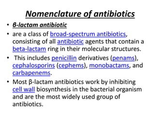 Nomenclature of antibiotics
• β-lactam antibiotic
• are a class of broad-spectrum antibiotics,
consisting of all antibiotic agents that contain a
beta-lactam ring in their molecular structures.
• This includes penicillin derivatives (penams),
cephalosporins (cephems), monobactams, and
carbapenems.
• Most β-lactam antibiotics work by inhibiting
cell wall biosynthesis in the bacterial organism
and are the most widely used group of
antibiotics.
 