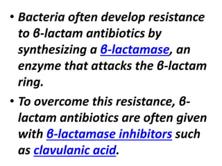 • Bacteria often develop resistance
to β-lactam antibiotics by
synthesizing a β-lactamase, an
enzyme that attacks the β-lactam
ring.
• To overcome this resistance, β-
lactam antibiotics are often given
with β-lactamase inhibitors such
as clavulanic acid.
 