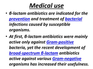 Medical use
• β-lactam antibiotics are indicated for the
prevention and treatment of bacterial
infections caused by susceptible
organisms.
• At first, β-lactam antibiotics were mainly
active only against Gram-positive
bacteria, yet the recent development of
broad-spectrum β-lactam antibiotics
active against various Gram-negative
organisms has increased their usefulness.
 