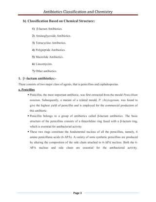 Antibiotics Classification and Chemistry
Page 3
b) Classification Based on Chemical Structure:
1) β-lactam Antibiotics.
2) Aminoglycoside Antibiotics.
3) Tetracycline Antibiotics.
4) Polypeptide Antibiotics.
5) Macrolide Antibiotics.
6) Lincomycins.
7) Other antibiotics.
1. β -lactam antibiotics:-
These consists of two major class of agents, that is penicillins and cephalosporins.
a. Penicillins
 Penicillin, the most important antibiotic, was first extracted from the mould Penicillium
notatum. Subsequently, a mutant of a related mould, P. chrysogenum, was found to
give the highest yield of penicillin and is employed for the commercial production of
this antibiotic.
 Penicillin belongs to a group of antibiotics called β-lactam antibiotics. The basic
structure of the penicillins consists of a thiazolidine ring fused with a β-lactam ring,
which is essential for antibacterial activity.
 These two rings constitute the fundamental nucleus of all the penicillins, namely, 6
amino penicillanic-acids (6-APA). A variety of semi synthetic penicillins are produced
by altering the composition of the side chain attached to 6-APA nucleus. Both the 6-
APA nucleus and side chain are essential for the antibacterial activity.
 