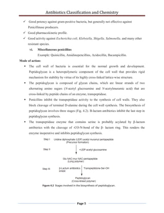 Antibiotics Classification and Chemistry
Page 5
 Good potency against gram-positive bacteria, but generally not effective against
Penicillinase producers.
 Good pharmacokinetic profile.
 Good activity against Escherichia coli, Klebsiella, Shigella, Salmonella, and many other
resistant species.
vi. Miscellaneous penicillins
Example: Quinicillin, Amidinopencillins, Azidocillin, Bacampicillin.
Mode of action:
 The cell wall of bacteria is essential for the normal growth and development.
Peptidoglycan is a heteropolymeric component of the cell wall that provides rigid
mechanism for stability by virtue of its highly cross-linked lattice-wise structure.
 The peptidoglycan is composed of glycan chains, which are linear strands of two
alternating amino sugars (N-acetyl glucosamine and N-acetylmuramic acid) that are
cross-linked by peptide chains of an enzyme, transpeptidase.
 Penicillins inhibit the transpeptidase activity to the synthesis of cell walls. They also
block cleavage of terminal D-alanine during the cell wall synthesis. The biosynthesis of
peptidoglycan involves three stages (Fig. 4.2). Β-lactam antibiotics inhibit the last step in
peptidoglycan synthesis.
 The transpeptidase enzyme that contains serine is probably acylated by β-lactam
antibiotics with the cleavage of -CO-N-bond of the β- lactam ring. This renders the
enzyme inoperative and inhibits peptidoglycan synthesis.
 