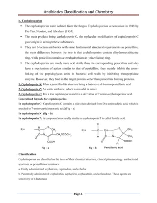 Antibiotics Classification and Chemistry
Page 6
b. Cephalosporins
 The cephalosporins were isolated from the fungus Cephalosporium acremonium in 1948 by
Pro Tzu, Newton, and Abraham (1953).
 The main product being cephalosporin-C, the molecular modification of cephalosporin-C
gave origin to semisynthetic substances.
 They are b-lactam antibiotics with same fundamental structural requirements as penicillins,
the main difference between the two is that cephalosporins contain dihydrometathiazine
ring, while penicillin contains a tetrahydrothiazole (thiazolidine) ring.
 The cephalosporins are much more acid stable than the corresponding penicillins and also
have a mechanism of action similar to that of penicillins; they mainly inhibit the cross-
linking of the peptidoglycan units in bacterial cell walls by inhibiting transpeptidase
enzyme. However, they bind in the target proteins other than penicillins binding proteins.
1. Cephalosporin N: It has a penicillin-like structure being a derivative of 6-aminopenicillanic acid.
2. Cephalosporin P: An acidic antibiotic, which is steroidal in nature.
3. Cephalosporin-C: It is a true cephalosporin and it is a derivative of 7 amino-cephalosporanic acid.
Generalized formula for cephalosporins:
In cephalosporin C: Cepahlosporin C contains a side-chain derived from D-α-aminoadipic acid, which is
attached to 7-aminocephalosporanic acid.(Fig – a)
In cephalosporin N: (fig – b)
In cephalosporin P: A compound structurally similar to cephalosporin P is called fusidic acid.
Classification
Cephalosporins are classified on the basis of their chemical structure, clinical pharmacology, antibacterial
spectrum, or penicillinase resistance.
a. Orally administered: cephalexin, cephradine, and cefaclor
b. Parentrally administered: cephalothin, cephapirin, cephacetrile, and cefazedone. These agents are
sensitivity to b-lactamase
Fig – a Fig – b
 