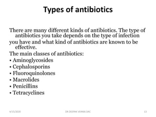 Types of antibiotics
There are many different kinds of antibiotics. The type of
antibiotics you take depends on the type of infection
you have and what kind of antibiotics are known to be
effective.
The main classes of antibiotics:
• Aminoglycosides
• Cephalosporins
• Fluoroquinolones
• Macrolides
• Penicillins
• Tetracyclines
4/15/2020 13DR.DEEPAK VERMA DAC
 