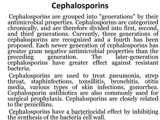 Cephalosporins
Cephalosporins are grouped into "generations" by their
antimicrobial properties. Cephalosporins are categorized
chronically, and are therefore divided into first, second,
and third generations. Currently, three generations of
cephalosporins are recognized and a fourth has been
proposed. Each newer generation of cephalosporins has
greater gram negative antimicrobial properties than the
preceding generation. The later-generation
cephalosporins have greater effect against resistant
bacteria.
Cephalosporins are used to treat pneumonia, strep
throat, staphinfections, tonsillitis, bronchitis, otitis
media, various types of skin infections, gonorrhea.
Cephalosporin antibiotics are also commonly used for
surgical prophylaxis. Cephalosporins are closely related
to the penicillins.
Cephalosporins have a bacteriocidal effect by inhibiting
the synthesis of the bacteria cell wall.
4/15/2020 19DR.DEEPAK VERMA DAC
 