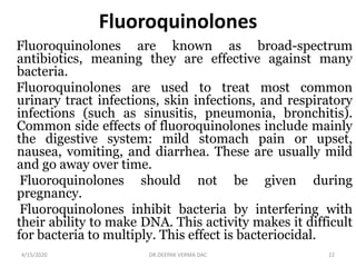 Fluoroquinolones
Fluoroquinolones are known as broad-spectrum
antibiotics, meaning they are effective against many
bacteria.
Fluoroquinolones are used to treat most common
urinary tract infections, skin infections, and respiratory
infections (such as sinusitis, pneumonia, bronchitis).
Common side effects of fluoroquinolones include mainly
the digestive system: mild stomach pain or upset,
nausea, vomiting, and diarrhea. These are usually mild
and go away over time.
Fluoroquinolones should not be given during
pregnancy.
Fluoroquinolones inhibit bacteria by interfering with
their ability to make DNA. This activity makes it difficult
for bacteria to multiply. This effect is bacteriocidal.
4/15/2020 22DR.DEEPAK VERMA DAC
 