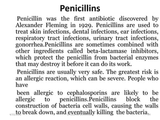 Penicillins
Penicillin was the first antibiotic discovered by
Alexander Fleming in 1929. Penicillins are used to
treat skin infections, dental infections, ear infections,
respiratory tract infections, urinary tract infections,
gonorrhea.Penicillins are sometimes combined with
other ingredients called beta-lactamase inhibitors,
which protect the penicillin from bacterial enzymes
that may destroy it before it can do its work.
Penicillins are usually very safe. The greatest risk is
an allergic reaction, which can be severe. People who
have
been allergic to cephalosporins are likely to be
allergic to penicillins.Penicillins block the
construction of bacteria cell walls, causing the walls
to break down, and eventually killing the bacteria.4/15/2020 24DR.DEEPAK VERMA DAC
 