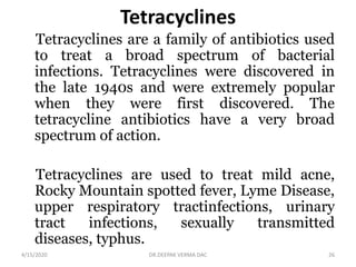 Tetracyclines
Tetracyclines are a family of antibiotics used
to treat a broad spectrum of bacterial
infections. Tetracyclines were discovered in
the late 1940s and were extremely popular
when they were first discovered. The
tetracycline antibiotics have a very broad
spectrum of action.
Tetracyclines are used to treat mild acne,
Rocky Mountain spotted fever, Lyme Disease,
upper respiratory tractinfections, urinary
tract infections, sexually transmitted
diseases, typhus.
4/15/2020 26DR.DEEPAK VERMA DAC
 