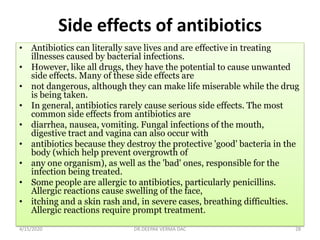 Side effects of antibiotics
• Antibiotics can literally save lives and are effective in treating
illnesses caused by bacterial infections.
• However, like all drugs, they have the potential to cause unwanted
side effects. Many of these side effects are
• not dangerous, although they can make life miserable while the drug
is being taken.
• In general, antibiotics rarely cause serious side effects. The most
common side effects from antibiotics are
• diarrhea, nausea, vomiting. Fungal infections of the mouth,
digestive tract and vagina can also occur with
• antibiotics because they destroy the protective 'good' bacteria in the
body (which help prevent overgrowth of
• any one organism), as well as the 'bad' ones, responsible for the
infection being treated.
• Some people are allergic to antibiotics, particularly penicillins.
Allergic reactions cause swelling of the face,
• itching and a skin rash and, in severe cases, breathing difficulties.
Allergic reactions require prompt treatment.
4/15/2020 28DR.DEEPAK VERMA DAC
 