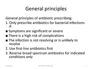 General principles
General principles of antibiotic prescribing:
1. Only prescribe antibiotics for bacterial infections
if:
■ Symptoms are significant or severe
■ There is a high risk of complications
■ The infection is not resolving or is unlikely to
resolve
2. Use first-line antibiotics first
3. Reserve broad spectrum antibiotics for indicated
conditions only
4/15/2020 3DR.DEEPAK VERMA DAC
 