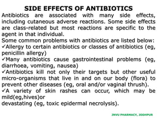 JNVU PHARMACY, JODHPUR
SIDE EFFECTS OF ANTIBIOTICS
Antibiotics are associated with many side effects,
including cutaneous adverse reactions. Some side effects
are class-related but most reactions are specific to the
agent in that individual.
Some common problems with antibiotics are listed below:
Allergy to certain antibiotics or classes of antibiotics (eg,
penicillin allergy)
Many antibiotics cause gastrointestinal problems (eg,
diarrhoea, vomiting, nausea)
Antibiotics kill not only their targets but other useful
micro-organisms that live in and on our body (flora) to
prevent other diseases (eg, oral and/or vaginal thrush).
A variety of skin rashes can occur, which may be
mild(eg,hives)or
devastating (eg, toxic epidermal necrolysis).
 