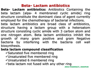 JNVU PHARMACY, JODHPUR
Beta- Lactam antibiotics
Beta- Lactam antibiotics: Antibiotics Containing the
beta lactam (alpa- 4 membraned cyclic amide) ring
structure constitute the dominant class of agent currently
employed for the chemotherapy of bacterial infections.
beta lactam antibiotics are broad class of antibiotics,
structure having a lactam group with a heteroatom
structure consisting cyclic amide with 3 carbon atom and
one nitrogen atom. Beta lactam antibiotics inhibit the
growth of many gram positive and gram Negative
bacteria by interfering with the bacteria cell wall
biosynthesis.
beta lactam compound classification
Saturated five membered ring
Unsaturated five membered ring
Unsaturated 6 membered ring
beta lactam not fused with any other ring
 