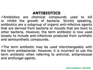 JNVU PHARMACY, JODHPUR
ANTIBIOTICS
Antibiotics are chemical compounds used to kill
or inhibit the growth of bacteria. Strictly speaking,
antibiotics are a subgroup of organic anti-infective agents
that are derived from bacteria or moulds that are toxic to
other bacteria. However, the term antibiotic is now used
loosely to include anti-infectives produced from synthetic
and semisynthetic compounds.
The term antibiotic may be used interchangeably with
the term antibacterial. However, it is incorrect to use the
term antibiotic when referring to antiviral, antiprotozoal
and antifungal agents.
 