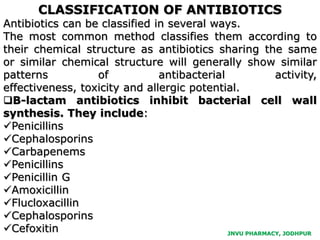 JNVU PHARMACY, JODHPUR
CLASSIFICATION OF ANTIBIOTICS
Antibiotics can be classified in several ways.
The most common method classifies them according to
their chemical structure as antibiotics sharing the same
or similar chemical structure will generally show similar
patterns of antibacterial activity,
effectiveness, toxicity and allergic potential.
B-lactam antibiotics inhibit bacterial cell wall
synthesis. They include:
Penicillins
Cephalosporins
Carbapenems
Penicillins
Penicillin G
Amoxicillin
Flucloxacillin
Cephalosporins
Cefoxitin
 