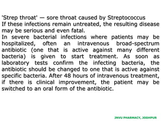 JNVU PHARMACY, JODHPUR
'Strep throat' — sore throat caused by Streptococcus
If these infections remain untreated, the resulting disease
may be serious and even fatal.
In severe bacterial infections where patients may be
hospitalized, often an intravenous broad-spectrum
antibiotic (one that is active against many different
bacteria) is given to start treatment. As soon as
laboratory tests confirm the infecting bacteria, the
antibiotic should be changed to one that is active against
specific bacteria. After 48 hours of intravenous treatment,
if there is clinical improvement, the patient may be
switched to an oral form of the antibiotic.
 