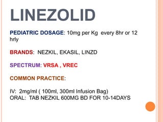 LINEZOLID
PEDIATRIC DOSAGE: 10mg per Kg every 8hr or 12
hrly
BRANDS: NEZKIL, EKASIL, LINZD
SPECTRUM: VRSA , VREC
COMMON PRACTICE:
IV: 2mg/ml ( 100ml, 300ml Infusion Bag)
ORAL: TAB NEZKIL 600MG BD FOR 10-14DAYS
 