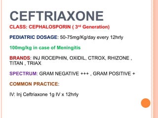 CEFTRIAXONE
CLASS: CEPHALOSPORIN ( 3rd Generation)
PEDIATRIC DOSAGE: 50-75mg/Kg/day every 12hrly
100mg/kg in case of Meningitis
BRANDS: INJ ROCEPHIN, OXIDIL, CTROX, RHIZONE ,
TITAN , TRIAX
SPECTRUM: GRAM NEGATIVE +++ , GRAM POSITIVE +
COMMON PRACTICE:
IV: Inj Ceftriaxone 1g IV x 12hrly
 