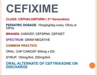 CEFIXIME
CLASS: CEPHALOSPORIN ( 3rd Generation)
PEDIATRIC DOSAGE: 10mg/kg/day every 12hrly or
24hrly
BRANDS: CARICEF, CEFSPAN, CEFIGET
SPECTRUM: GRAM NEGATIVE
COMMON PRACTICE:
ORAL: CAP CARICEF 400mg x OD
SYRUP: 100mg/5ml, 200mg/5ml
ORAL ALTERNATE OF CEFTRIAXONE ON
DISCHARGE
 