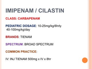 IMIPENAM / CILASTIN
CLASS: CARBAPENAM
PEDIATRIC DOSAGE: 10-25mg/kg/6hrly
40-100mg/kg/day
BRANDS: TIENAM
SPECTRUM: BROAD SPECTRUM
COMMON PRACTICE:
IV: INJ TIENAM 500mg x IV x 8hr
 
