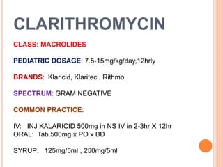CLARITHROMYCIN
CLASS: MACROLIDES
PEDIATRIC DOSAGE: 7.5-15mg/kg/day,12hrly
BRANDS: Klaricid, Klaritec , Rithmo
SPECTRUM: GRAM NEGATIVE
COMMON PRACTICE:
IV: INJ KALARICID 500mg in NS IV in 2-3hr X 12hr
ORAL: Tab.500mg x PO x BD
SYRUP: 125mg/5ml , 250mg/5ml
 