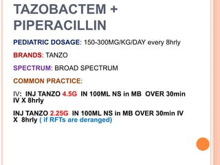 TAZOBACTEM +
PIPERACILLIN
PEDIATRIC DOSAGE: 150-300MG/KG/DAY every 8hrly
BRANDS: TANZO
SPECTRUM: BROAD SPECTRUM
COMMON PRACTICE:
IV: INJ TANZO 4.5G IN 100ML NS in MB OVER 30min
IV X 8hrly
INJ TANZO 2.25G IN 100ML NS in MB OVER 30min IV
X 8hrly ( if RFTs are deranged)
 