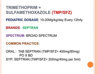 TRIMETHOPRIM +
SULFAMETHOXAZOLE (TMP/SFZ)
PEDIATRIC DOSAGE: 10-20Mg/kg/day Every 12hrly
BRANDS: SEPTRAN
SPECTRUM: BROAD SPECTRUM
COMMON PRACTICE:
ORAL : TAB SEPTRAN (TMP/SFZ= 400mg/80mg)
PO X BD
SYP: SEPTRAN (TMP/SFZ= 200mg/40mg per 5ml)
 
