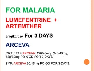 FOR MALARIA
LUMEFENTRINE +
ARTEMTHER
3mg/kg/day For 3 DAYS
ARCEVA
ORAL: TAB ARCEVA 120/20mg , 240/40mg,
480/80mg PO X OD FOR 3 DAYS
SYP: ARCEVA 90/15mg PO OD FOR 3 DAYS
 