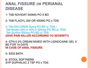 ANAL FISSURE OR PERIANAL
DISEASE
1- TAB NOVIDAT 500MG PO X BD
2- TAB FLAGYL 200 OR 400MG PO x TDS
3- Tab DICLORAN 5omg PO BD or TDS /
Tab Brufen 200 or 400 or 600mg PO BD or TDS/
Tab Synflex 550mg PO BD or TDS
(GIVE PAIN KILLER ACCORDING TO SEVERITY)
4- GTN 0.2% CREAM MIXED WITH LIGNOCAINE GEL X
BD FOR 14 DAYS
IN CASE OF ANAL FISSURE
5- SIDZ BATH
6- STOOL SOFTNERS
SYP DUPHALAC 2 TSF PO x TDS
 