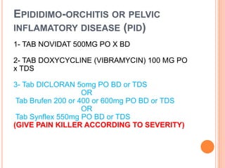 EPIDIDIMO-ORCHITIS OR PELVIC
INFLAMATORY DISEASE (PID)
1- TAB NOVIDAT 500MG PO X BD
2- TAB DOXYCYCLINE (VIBRAMYCIN) 100 MG PO
x TDS
3- Tab DICLORAN 5omg PO BD or TDS
OR
Tab Brufen 200 or 400 or 600mg PO BD or TDS
OR
Tab Synflex 550mg PO BD or TDS
(GIVE PAIN KILLER ACCORDING TO SEVERITY)
 