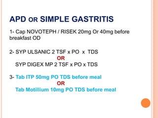 APD OR SIMPLE GASTRITIS
1- Cap NOVOTEPH / RISEK 20mg Or 40mg before
breakfast OD
2- SYP ULSANIC 2 TSF x PO x TDS
OR
SYP DIGEX MP 2 TSF x PO x TDS
3- Tab ITP 50mg PO TDS before meal
OR
Tab Motillium 10mg PO TDS before meal
 