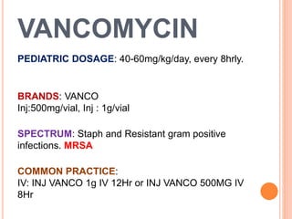 VANCOMYCIN
PEDIATRIC DOSAGE: 40-60mg/kg/day, every 8hrly.
BRANDS: VANCO
Inj:500mg/vial, Inj : 1g/vial
SPECTRUM: Staph and Resistant gram positive
infections. MRSA
COMMON PRACTICE:
IV: INJ VANCO 1g IV 12Hr or INJ VANCO 500MG IV
8Hr
 