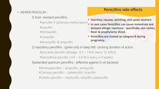 • NEWER PENCILLIN :
1) Acid- resistant pencillins :
#pencillin V (phenoxy methyl pencillin)
#oxacillin
#dicloxacillin
#cloxacillin
#amoxycillin & ampicillin
2) repository pencillins : (given only in deep IM)- prolong duration of action.
#procaine pencillin (dosage : 0.5 – 1 M.U every 12-24hrs)
#benzathine pencillin ( 0.6 – 2.4 M.U every 2-4 weeks)
3)extended spectrum pencillins : (effective against G-ve bacteria)
#Aminopencillins – ampicillin, amoxycillin
#Carboxy pencillin – carbenicillin, ticarcillin
#Ureido pencillin – mezlocillin, azlocillin, piperacillin
 
